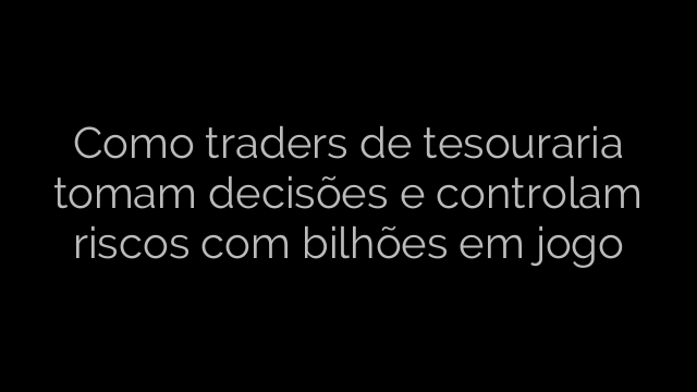 ​Como traders de tesouraria tomam decisões e controlam riscos com bilhões em jogo 